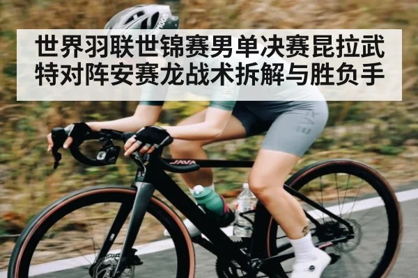 世界羽联世锦赛男单决赛昆拉武特对阵安赛龙战术拆解与胜负手