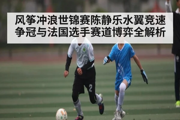 风筝冲浪世锦赛陈静乐水翼竞速争冠与法国选手赛道博弈全解析